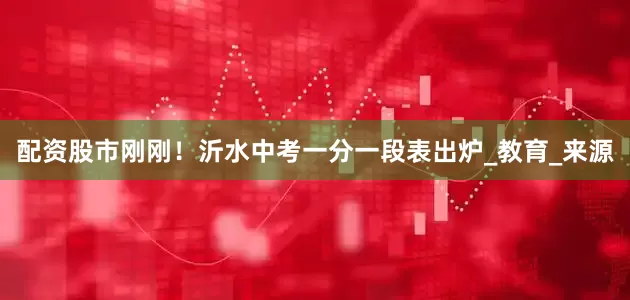 配资股市刚刚！沂水中考一分一段表出炉_教育_来源