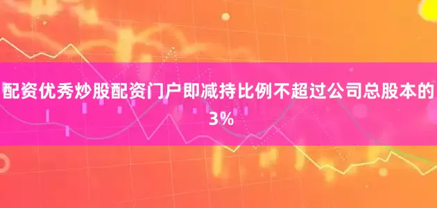 配资优秀炒股配资门户即减持比例不超过公司总股本的 3%