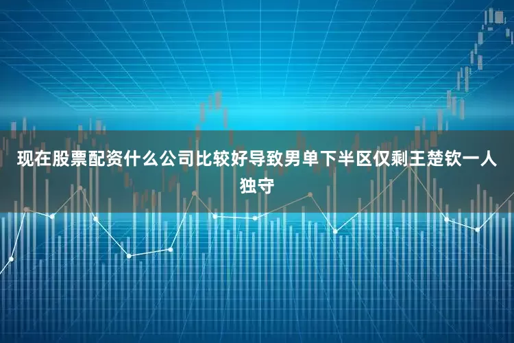 现在股票配资什么公司比较好导致男单下半区仅剩王楚钦一人独守