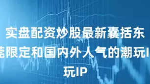 实盘配资炒股最新囊括东莞限定和国内外人气的潮玩IP
