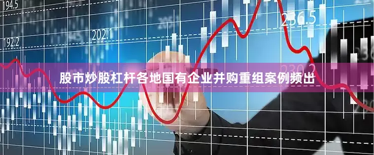 股市炒股杠杆各地国有企业并购重组案例频出