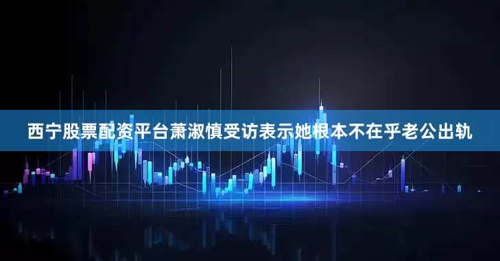 西宁股票配资平台萧淑慎受访表示她根本不在乎老公出轨