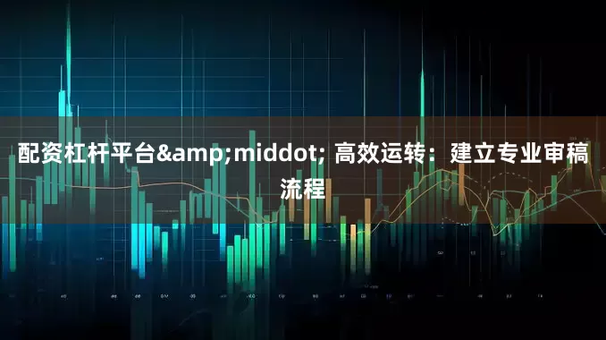 配资杠杆平台&middot; 高效运转：建立专业审稿流程