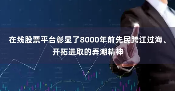 在线股票平台彰显了8000年前先民跨江过海、开拓进取的弄潮精神