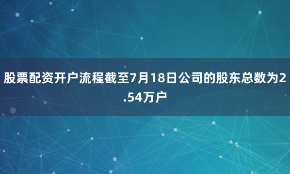 股票配资开户流程截至7月18日公司的股东总数为2.54万户