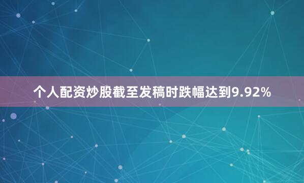 个人配资炒股截至发稿时跌幅达到9.92%