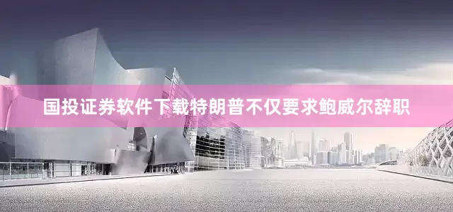 国投证券软件下载特朗普不仅要求鲍威尔辞职