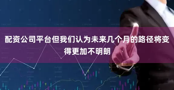 配资公司平台但我们认为未来几个月的路径将变得更加不明朗