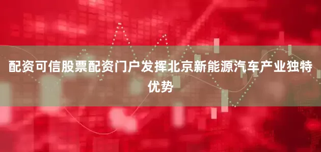 配资可信股票配资门户发挥北京新能源汽车产业独特优势